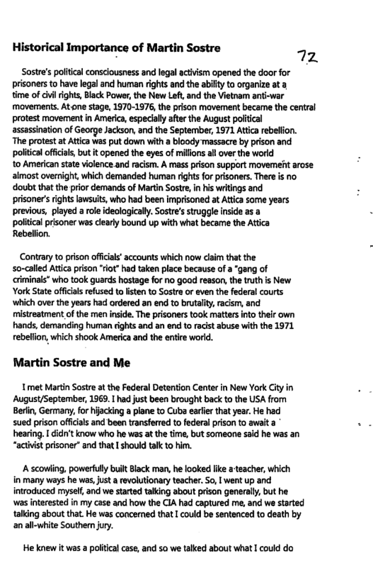 Historical Importance of Martin Sostre 72 Sostre’s politcal consciousness and legal activism opened the door for prisoners to have legal and human rights and the abilty to organize ata time of vl rights, Black Power, the New Let, and the Vietnam anti-war movements. Atone stage, 1970-1976, the prison movement became the central protest movement in America, especially after the August political assassination of George Jackson, and the September, 1971 Attica rebellion. The protest at Attica Was put down with a bloody massacre by prison and political officials but it opened the eyes of millons all over the world to American state violence and racism. A mass prison support movemeit arose almost overnight, which demanded human rights for prisoners. There is no doubt that the prior demands of Martin Sostr, i his writings and prisonersrights lawsuits, who had been imprisoned at Attica some years previous, played a role ideologically. Sostre’s struggle inside as a political prisoner was clearly bound up with what became the Attica Rebellion. Contrary to prison officials accounts which now claim that the so-called Attica prison “rot” had taken place because of a "gang of criminais” who took guards hostage for no goad reason, the tuth is New York State offcals refused to listen to Sostre or even the federal courts ‘which over the years had ordered an end to brutality, racism, and mistreatment of the men inside. The prisoners took matters into their own hands, demanding human rights and an end to racist abuse with the 1971 rebellon, which shook America and the entire world. Martin Sostre and Me Tmet Martin Sostre at the Federal Detention Center in New York City in August/September, 1969. I had just been brought back to the USA from Beriin, Germany, for hiacking a plane to Cuba earler that year. He had sued prison offcals and been transferred to federal prison to await a hearing. I cicn’t know who he was at the time, but someone said he was an “activist prisoner” and that I should talk to him. A scowiing, powerfully built Black man, he looked like a teacher, which in many ways he was, just a revolutionary teacher. So, I went up and introduced myself, and we started talking about prison generally, but he was interested in my case and how the CIA had captured me, and we started taling about that. He was concerned that [ could be sentenced to death by an all-white Southe jury. He knew it was a political case, and so we talked about what I could do